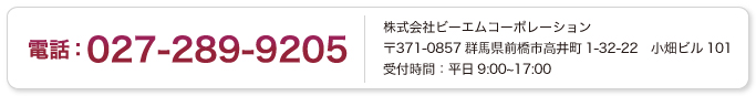 電話：027-289-9205　株式会社ビーエムコーポレーション　〒371-0857　群馬県前橋市高井町1-32-22小畑ビル101　受付時間：平日9：00～17：00